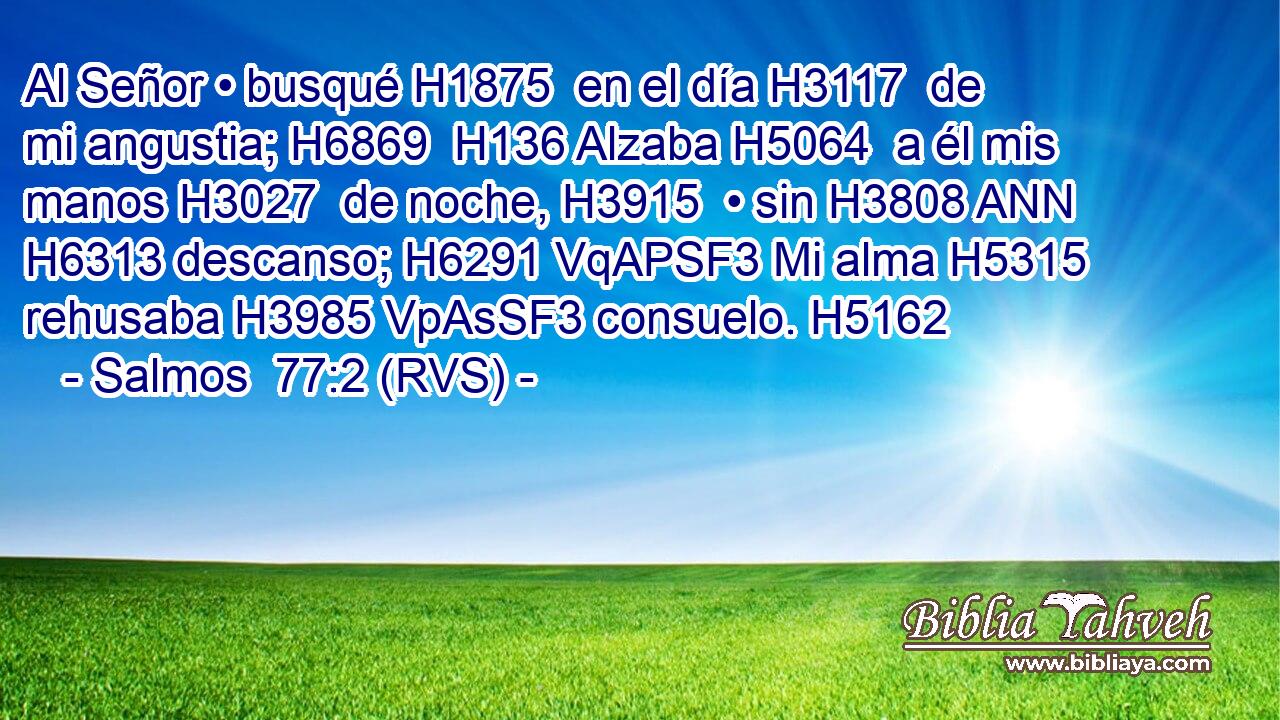 Al Señor • busqué H1875  en el día H3117  de mi angustia; H6869  H136 Alzaba H5064  a él mis manos H3027  de noche, H3915  • sin H3808 ANN H6313 descanso; H6291 VqAPSF3 Mi alma H5315  rehusaba H3985 VpAsSF3 consuelo. H5162  