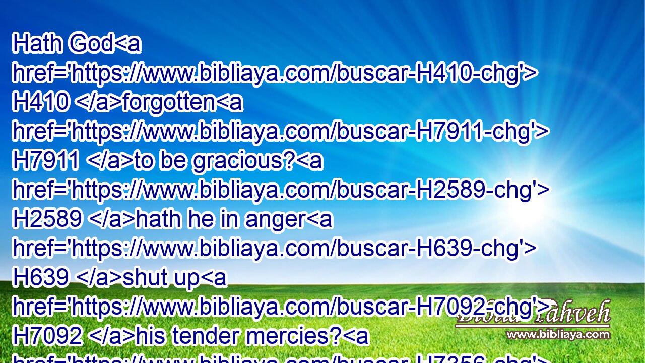 Hath God H410 forgotten H7911 to be gracious? H2589 hath he in anger H639 shut up H7092 his tender mercies? H7356 Selah.H5542