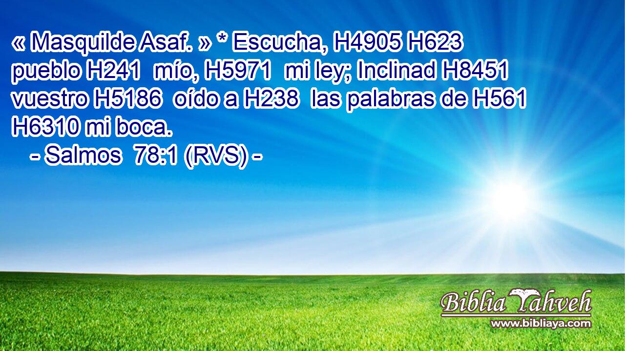 « Masquilde Asaf. » * Escucha, H4905 H623  pueblo H241  mío, H5971  mi ley; Inclinad H8451  vuestro H5186  oído a H238  las palabras de H561  H6310 mi boca. 