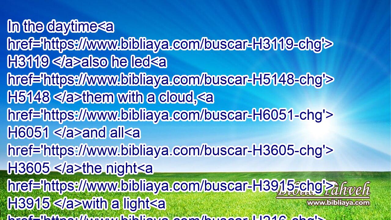 In the daytime H3119 also he led H5148 them with a cloud, H6051 and all H3605 the night H3915 with a light H216 of fire.H784