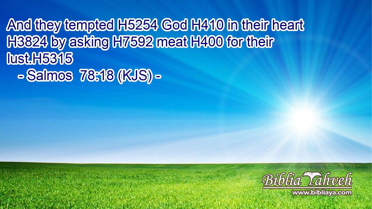 And they tempted H5254 God H410 in their heart H3824 by asking H7592 meat H400 for their lust.H5315