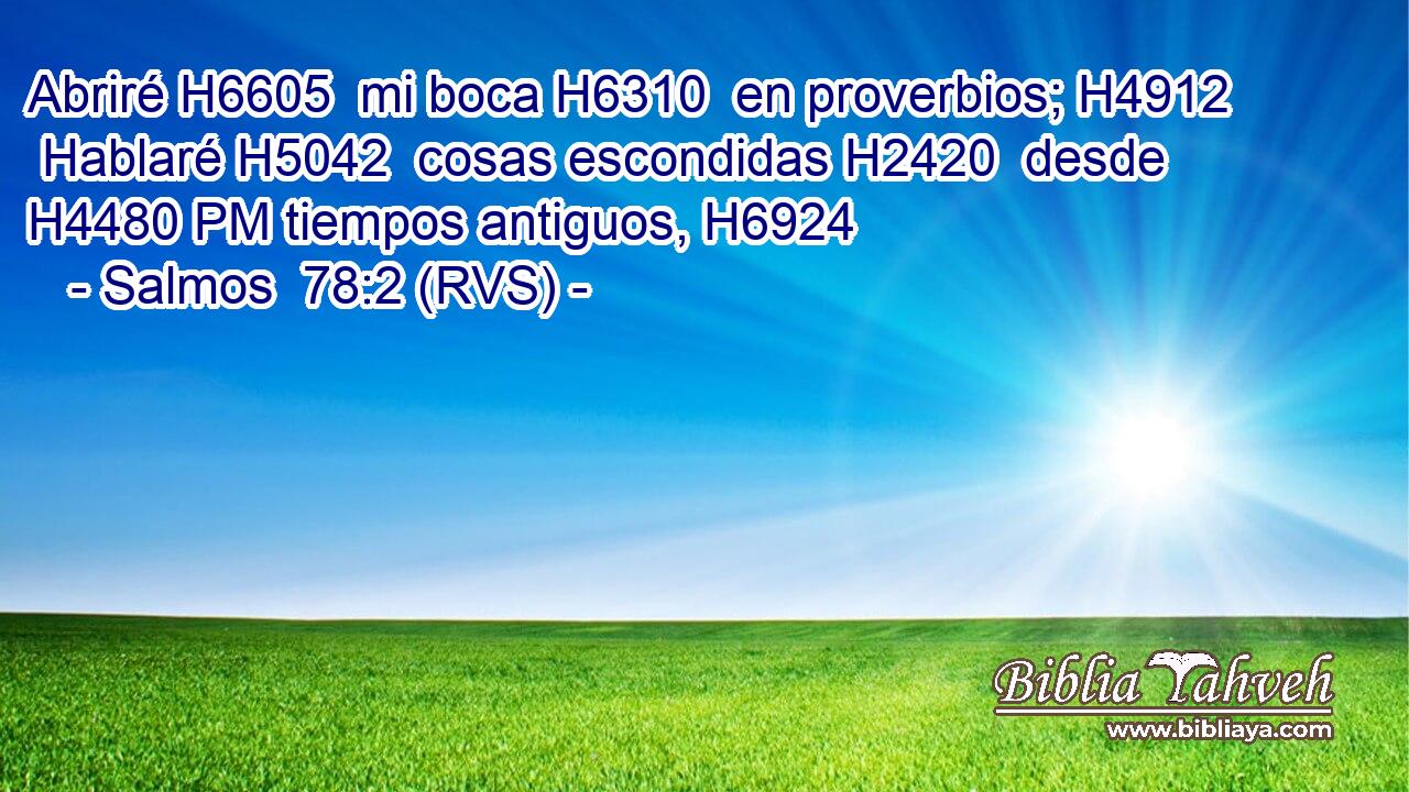 Abriré H6605  mi boca H6310  en proverbios; H4912  Hablaré H5042  cosas escondidas H2420  desde H4480 PM tiempos antiguos, H6924  