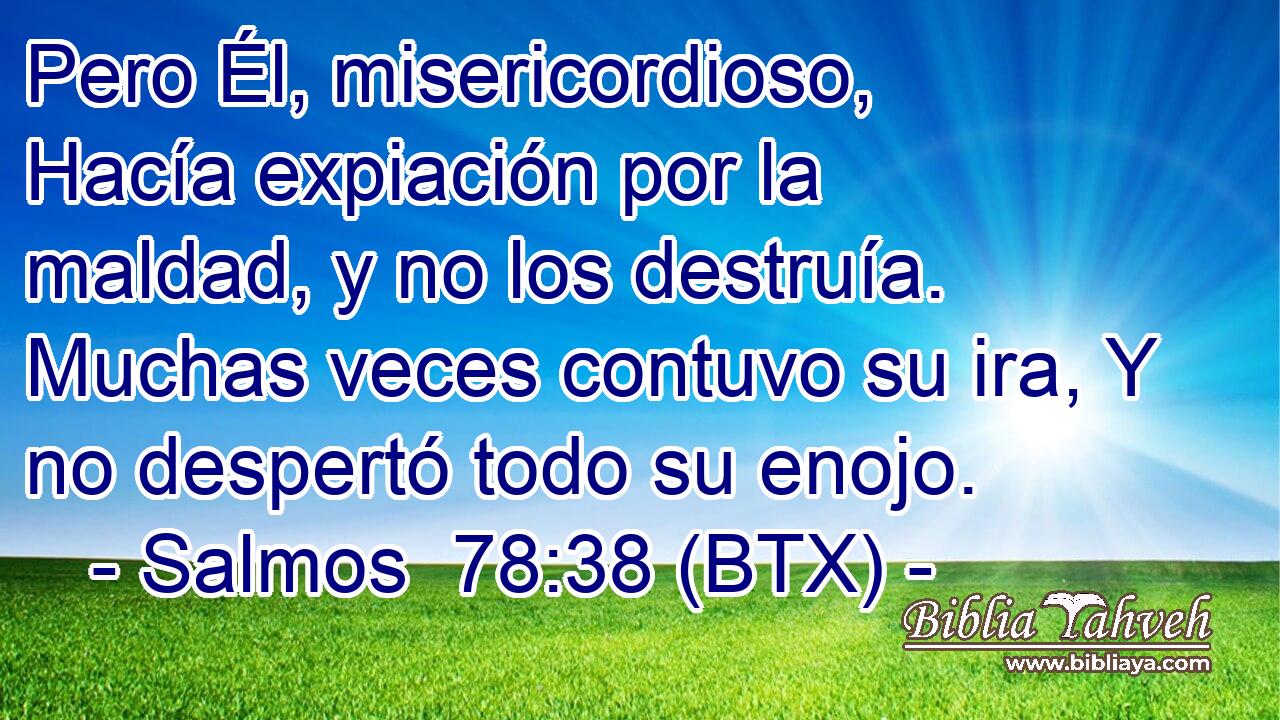 Pero Él, misericordioso, Hacía expiación por la maldad, y no los destruía. Muchas veces contuvo su ira, Y no despertó todo su enojo.