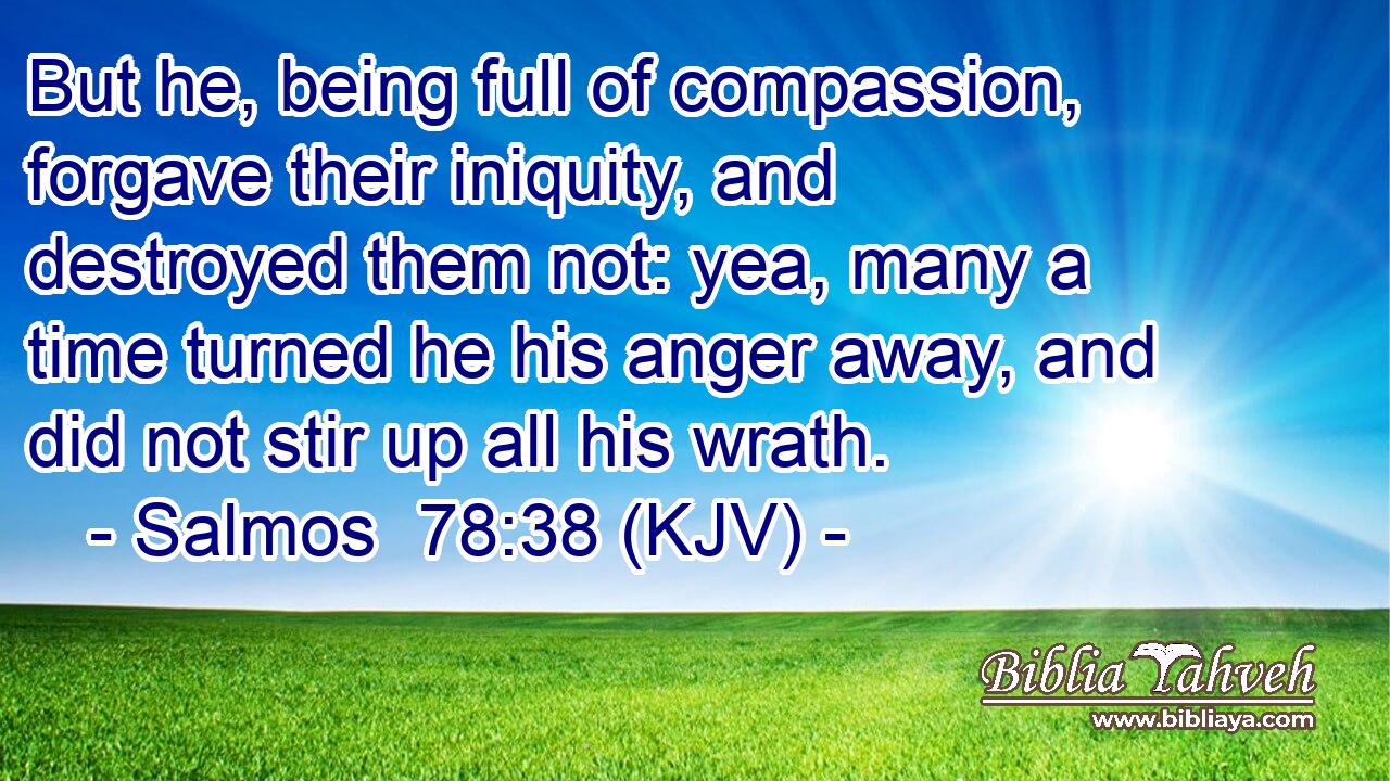 But he, being full of compassion, forgave their iniquity, and destroyed them not: yea, many a time turned he his anger away, and did not stir up all his wrath.
