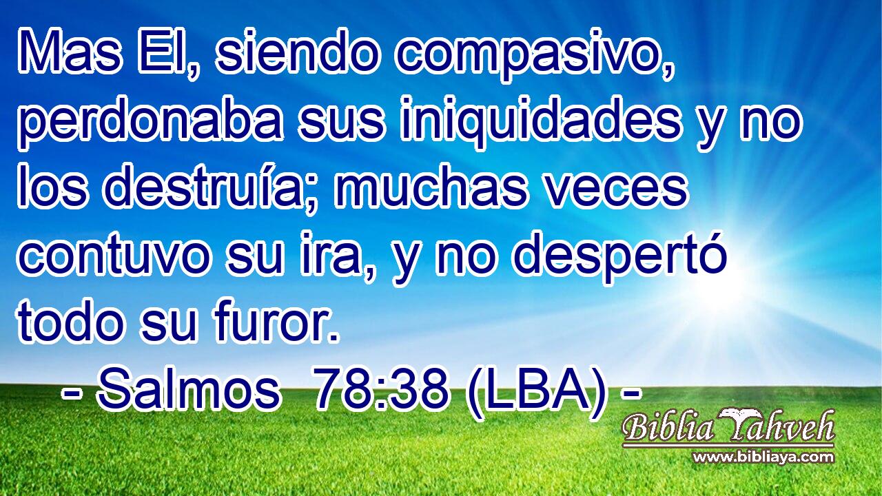 Mas El, siendo compasivo, perdonaba sus iniquidades y no los destruía; muchas veces contuvo su ira, y no despertó todo su furor.