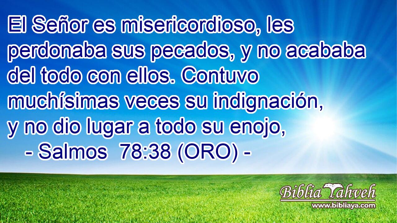  El Señor es misericordioso, les perdonaba sus pecados, y no acababa del todo con ellos. Contuvo muchísimas veces su indignación, y no dio lugar a todo su enojo, 