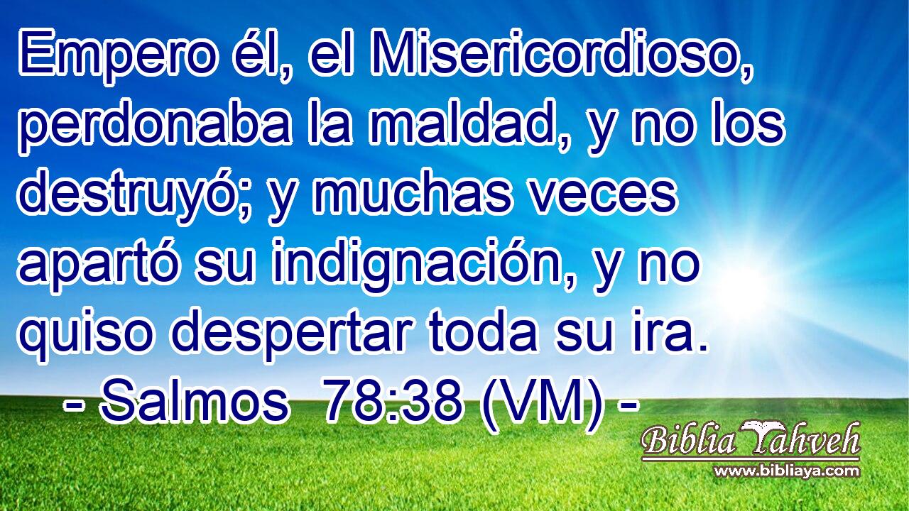 Empero él, el Misericordioso, perdonaba la maldad, y no los destruyó; y muchas veces apartó su indignación, y no quiso despertar toda su ira. 