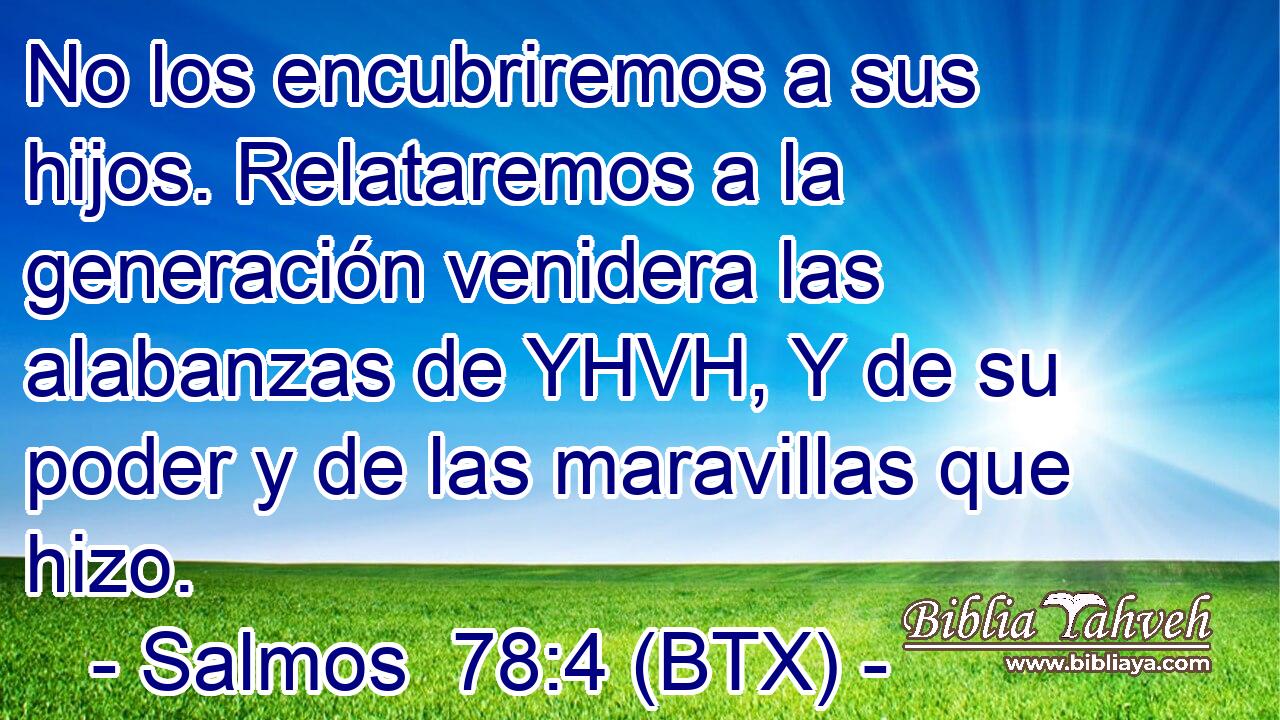 No los encubriremos a sus hijos. Relataremos a la generación venidera las alabanzas de YHVH, Y de su poder y de las maravillas que hizo.