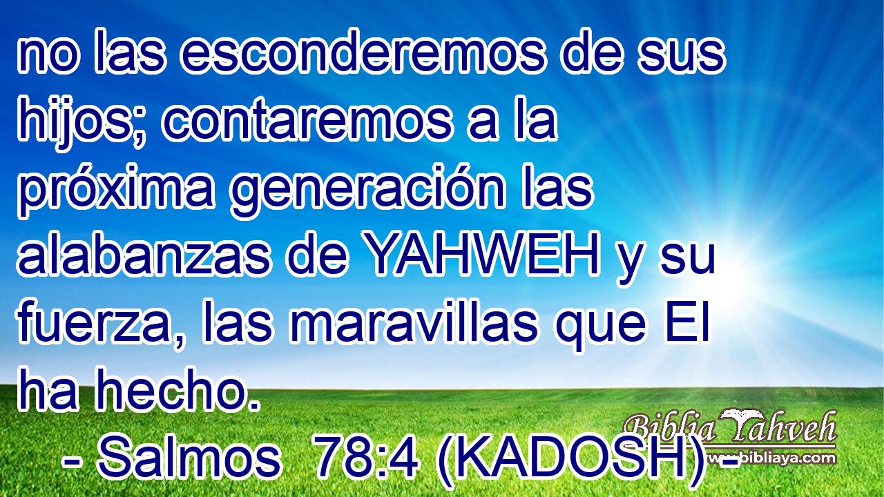  no las esconderemos de sus hijos; contaremos a la próxima generación las alabanzas de YAHWEH y su fuerza, las maravillas que El ha hecho. 