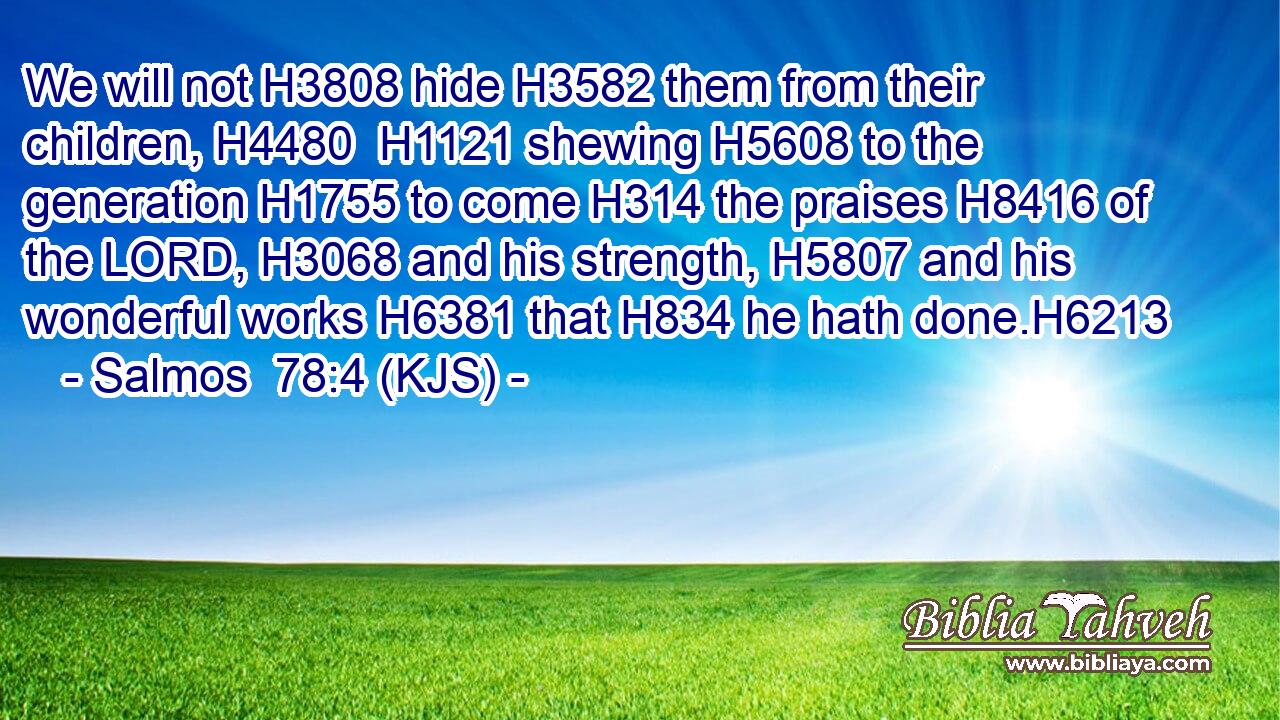 We will not H3808 hide H3582 them from their children, H4480  H1121 shewing H5608 to the generation H1755 to come H314 the praises H8416 of the LORD, H3068 and his strength, H5807 and his wonderful works H6381 that H834 he hath done.H6213