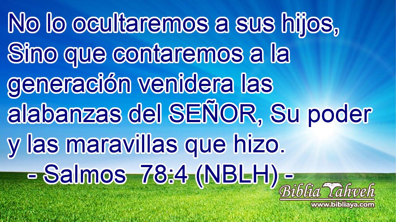  No lo ocultaremos a sus hijos, Sino que contaremos a la generación venidera las alabanzas del SEÑOR, Su poder y las maravillas que hizo. 