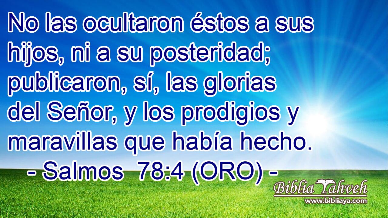  No las ocultaron éstos a sus hijos, ni a su posteridad; publicaron, sí, las glorias del Señor, y los prodigios y maravillas que había hecho. 