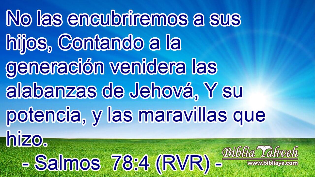 No las encubriremos a sus hijos, Contando a la generación venidera las alabanzas de Jehová, Y su potencia, y las maravillas que hizo.