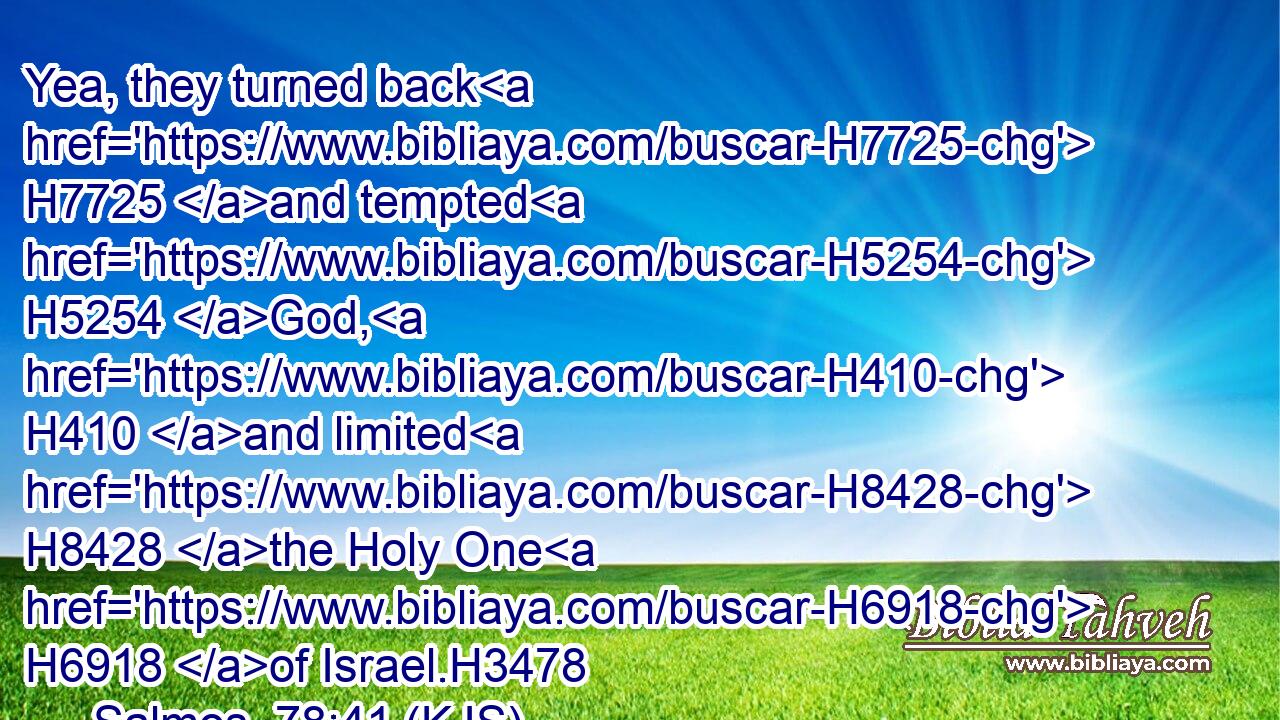 Yea, they turned back H7725 and tempted H5254 God, H410 and limited H8428 the Holy One H6918 of Israel.H3478