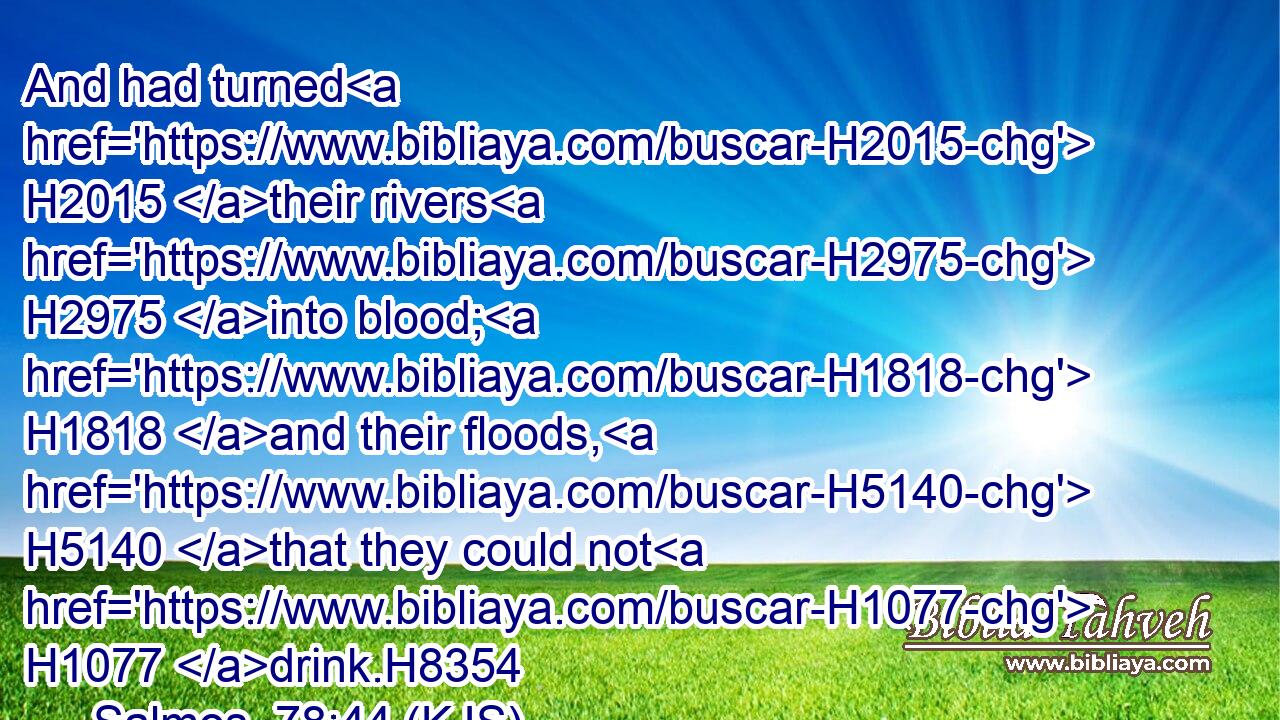 And had turned H2015 their rivers H2975 into blood; H1818 and their floods, H5140 that they could not H1077 drink.H8354