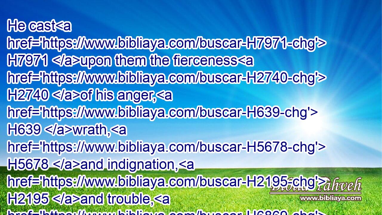 He cast H7971 upon them the fierceness H2740 of his anger, H639 wrath, H5678 and indignation, H2195 and trouble, H6869 by sending H4917 evil H7451 angels H4397 among them.