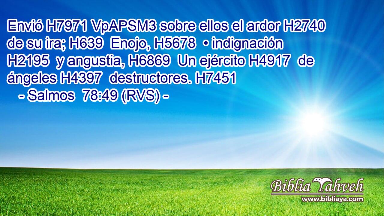 Envió H7971 VpAPSM3 sobre ellos el ardor H2740  de su ira; H639  Enojo, H5678  • indignación H2195  y angustia, H6869  Un ejército H4917  de ángeles H4397  destructores. H7451  