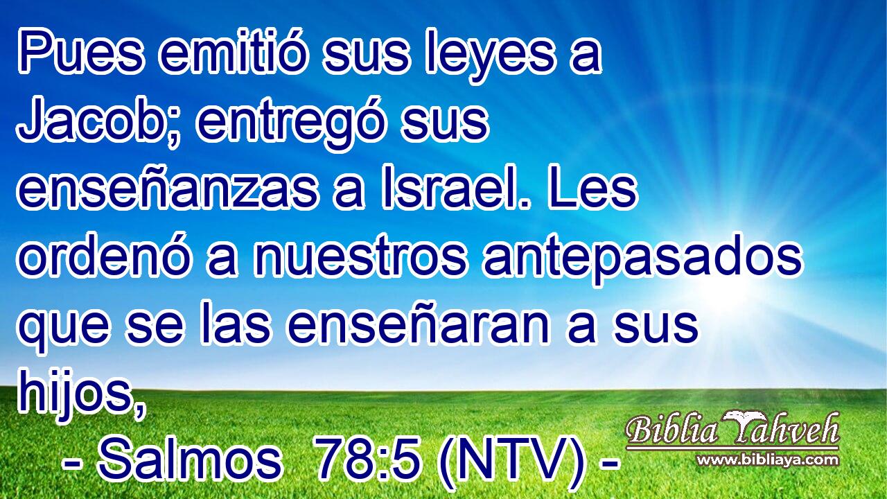 Pues emitió sus leyes a Jacob; entregó sus enseñanzas a Israel. Les ordenó a nuestros antepasados que se las enseñaran a sus hijos,