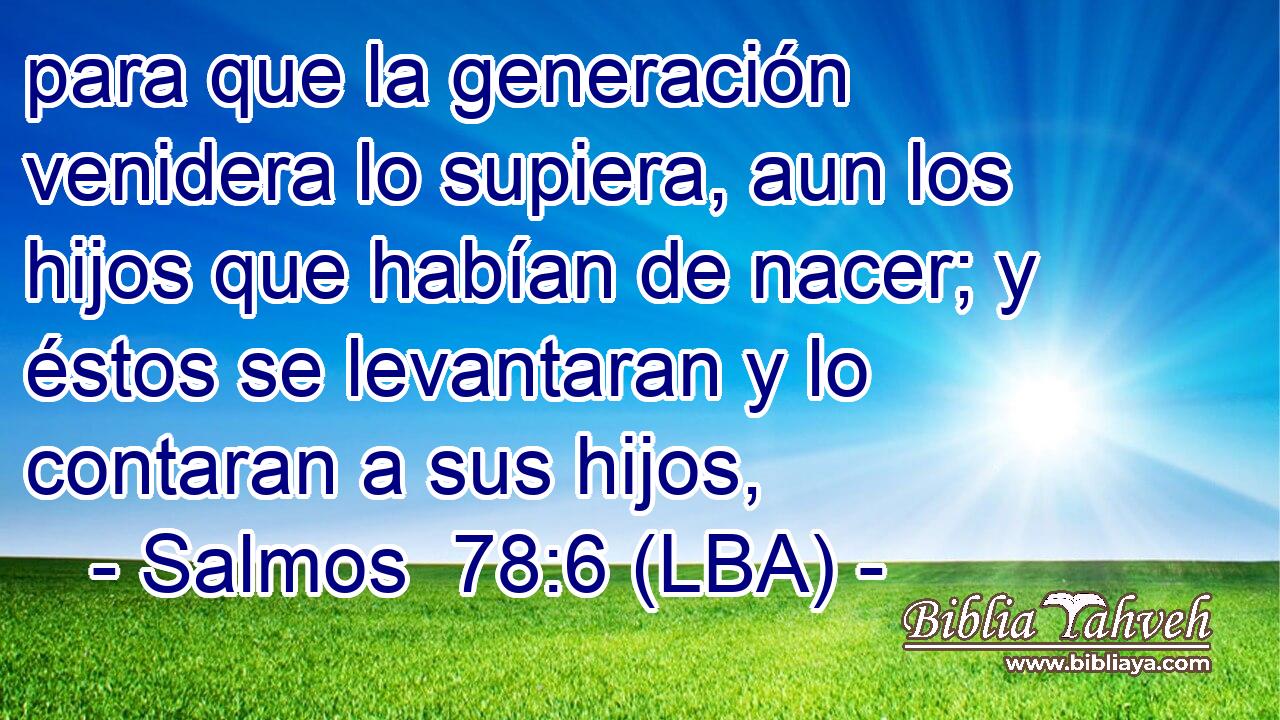 para que la generación venidera lo supiera, aun los hijos que habían de nacer; y éstos se levantaran y lo contaran a sus hijos,