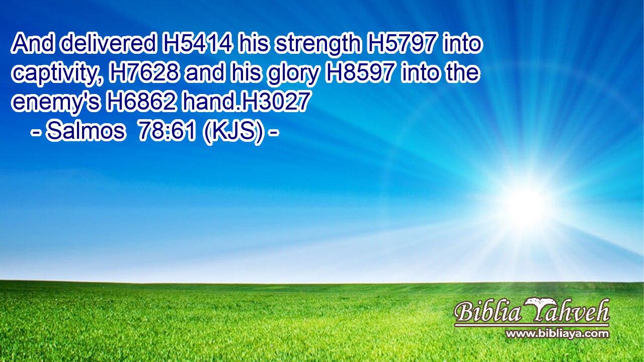 And delivered H5414 his strength H5797 into captivity, H7628 and his glory H8597 into the enemy's H6862 hand.H3027