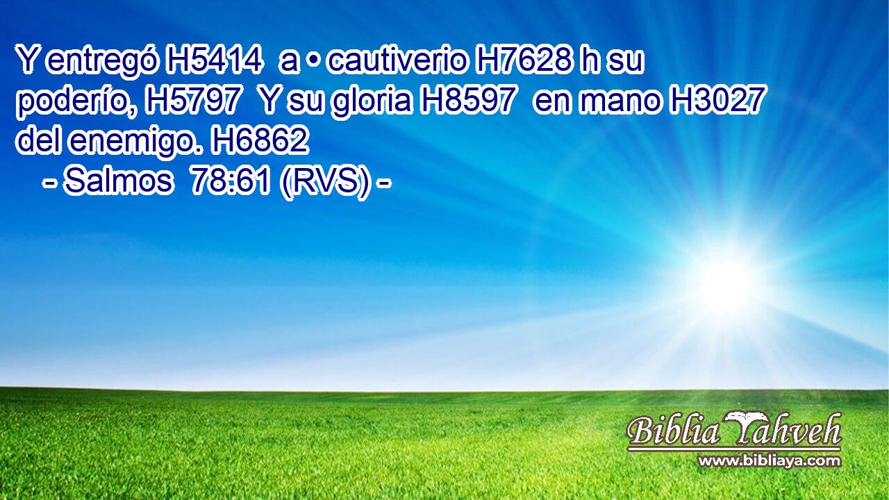 Y entregó H5414  a • cautiverio H7628 h su poderío, H5797  Y su gloria H8597  en mano H3027  del enemigo. H6862  