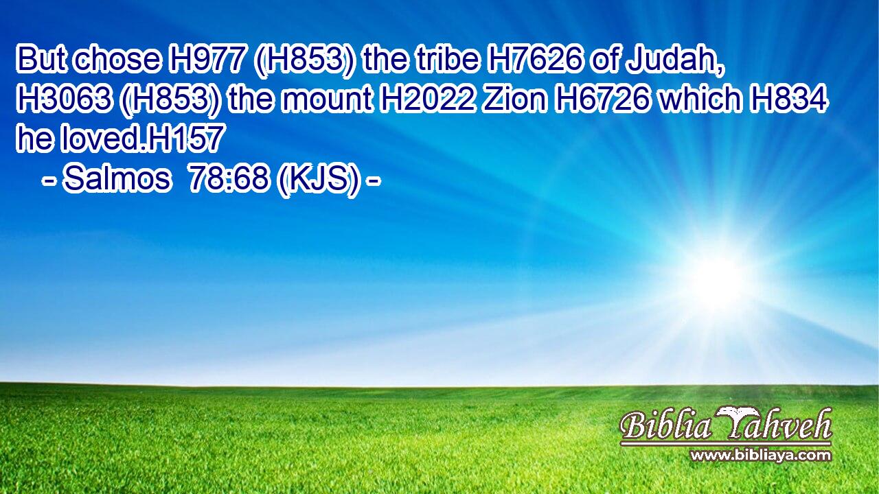 But chose H977 (H853) the tribe H7626 of Judah, H3063 (H853) the mount H2022 Zion H6726 which H834 he loved.H157