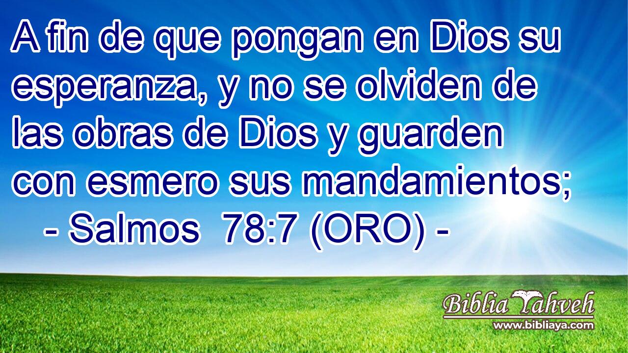  A fin de que pongan en Dios su esperanza, y no se olviden de las obras de Dios y guarden con esmero sus mandamientos; 