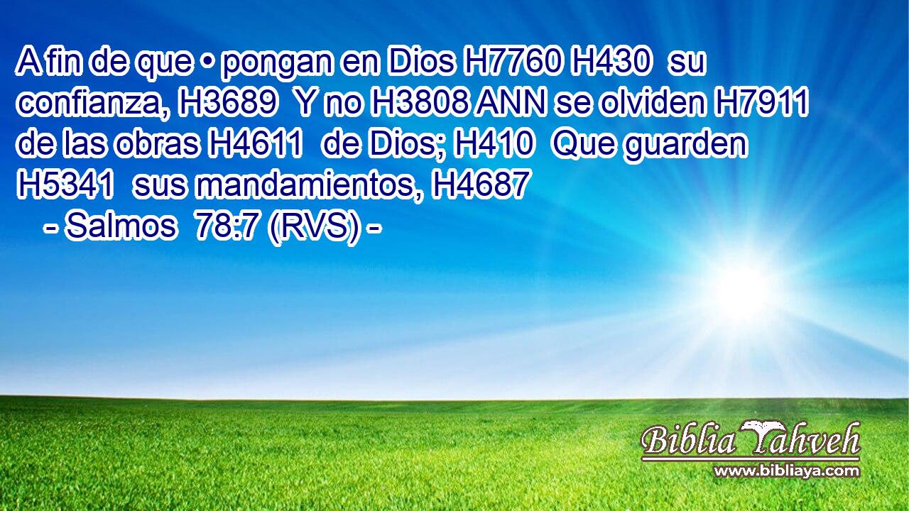 A fin de que • pongan en Dios H7760 H430  su confianza, H3689  Y no H3808 ANN se olviden H7911  de las obras H4611  de Dios; H410  Que guarden H5341  sus mandamientos, H4687  