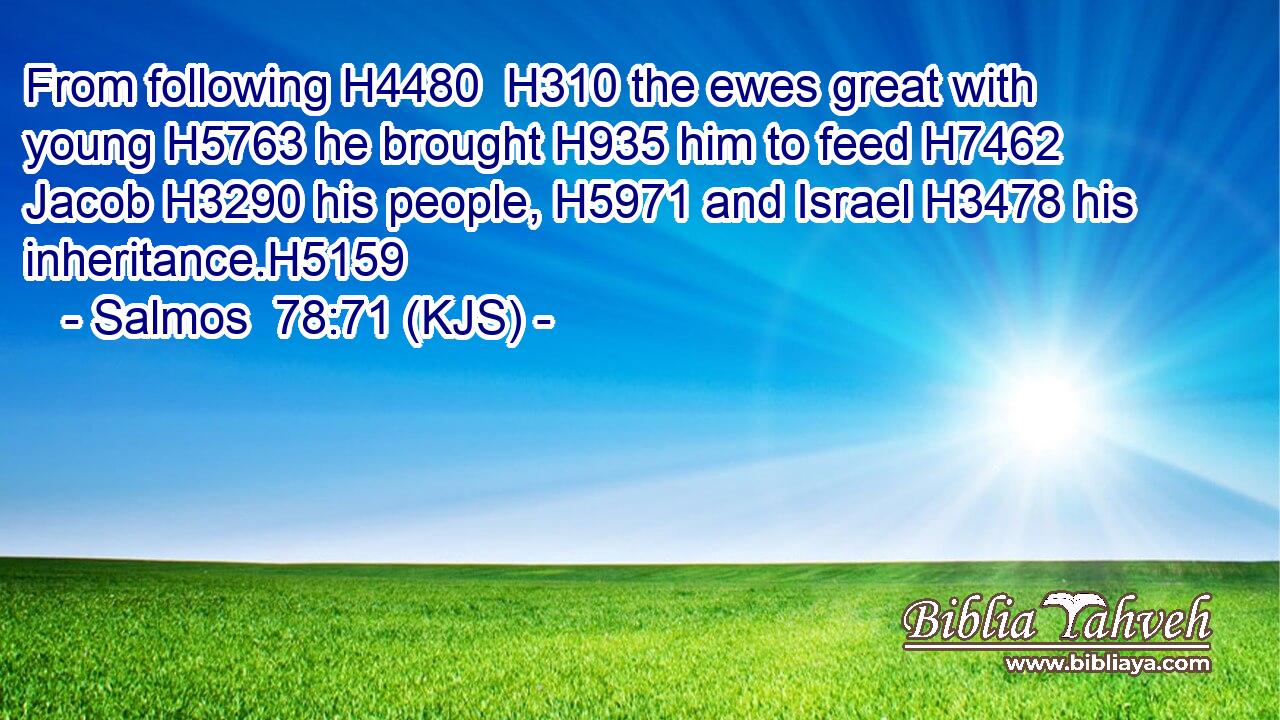From following H4480  H310 the ewes great with young H5763 he brought H935 him to feed H7462 Jacob H3290 his people, H5971 and Israel H3478 his inheritance.H5159