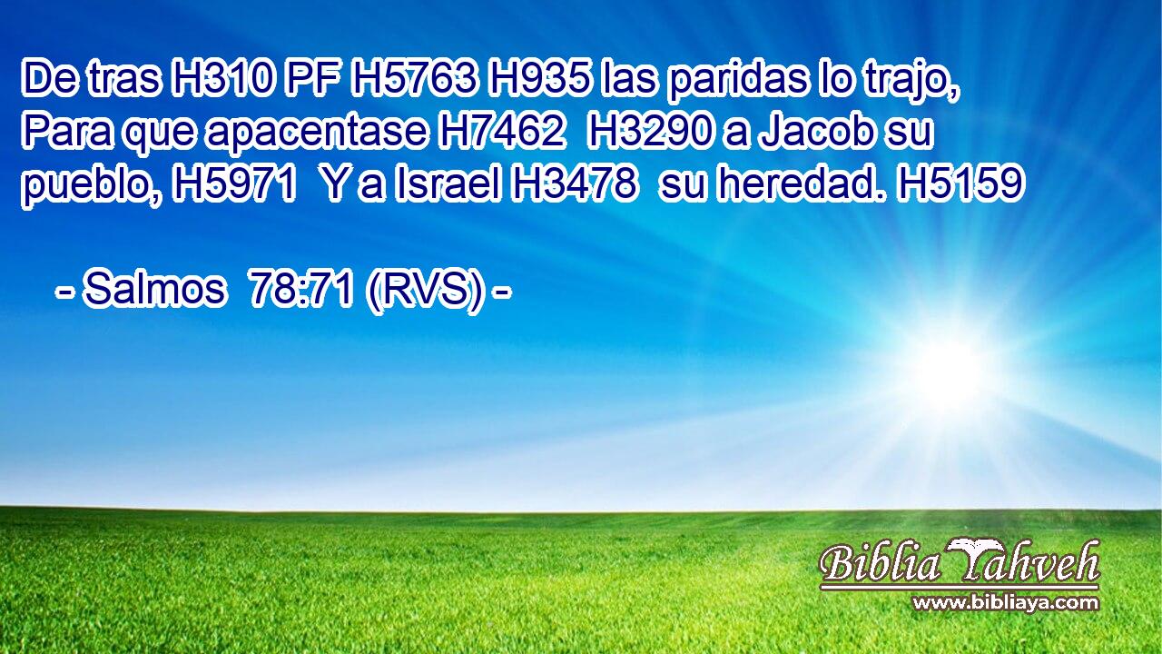 De tras H310 PF H5763 H935 las paridas lo trajo, Para que apacentase H7462  H3290 a Jacob su pueblo, H5971  Y a Israel H3478  su heredad. H5159  