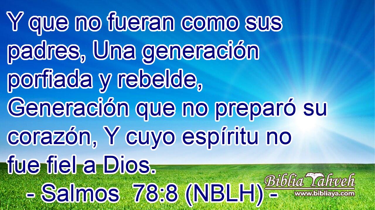 Y que no fueran como sus padres, Una generación porfiada y rebelde, Generación que no preparó su corazón, Y cuyo espíritu no fue fiel a Dios. 