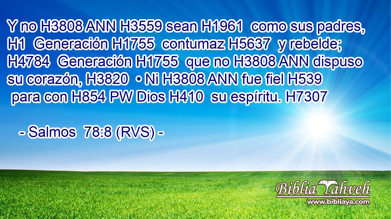 Y no H3808 ANN H3559 sean H1961  como sus padres, H1  Generación H1755  contumaz H5637  y rebelde; H4784  Generación H1755  que no H3808 ANN dispuso su corazón, H3820  • Ni H3808 ANN fue fiel H539  para con H854 PW Dios H410  su espíritu. H7307  