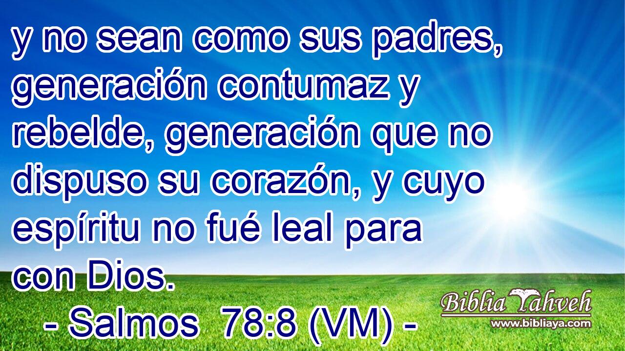  y no sean como sus padres, generación contumaz y rebelde, generación que no dispuso su corazón, y cuyo espíritu no fué leal para con Dios. 