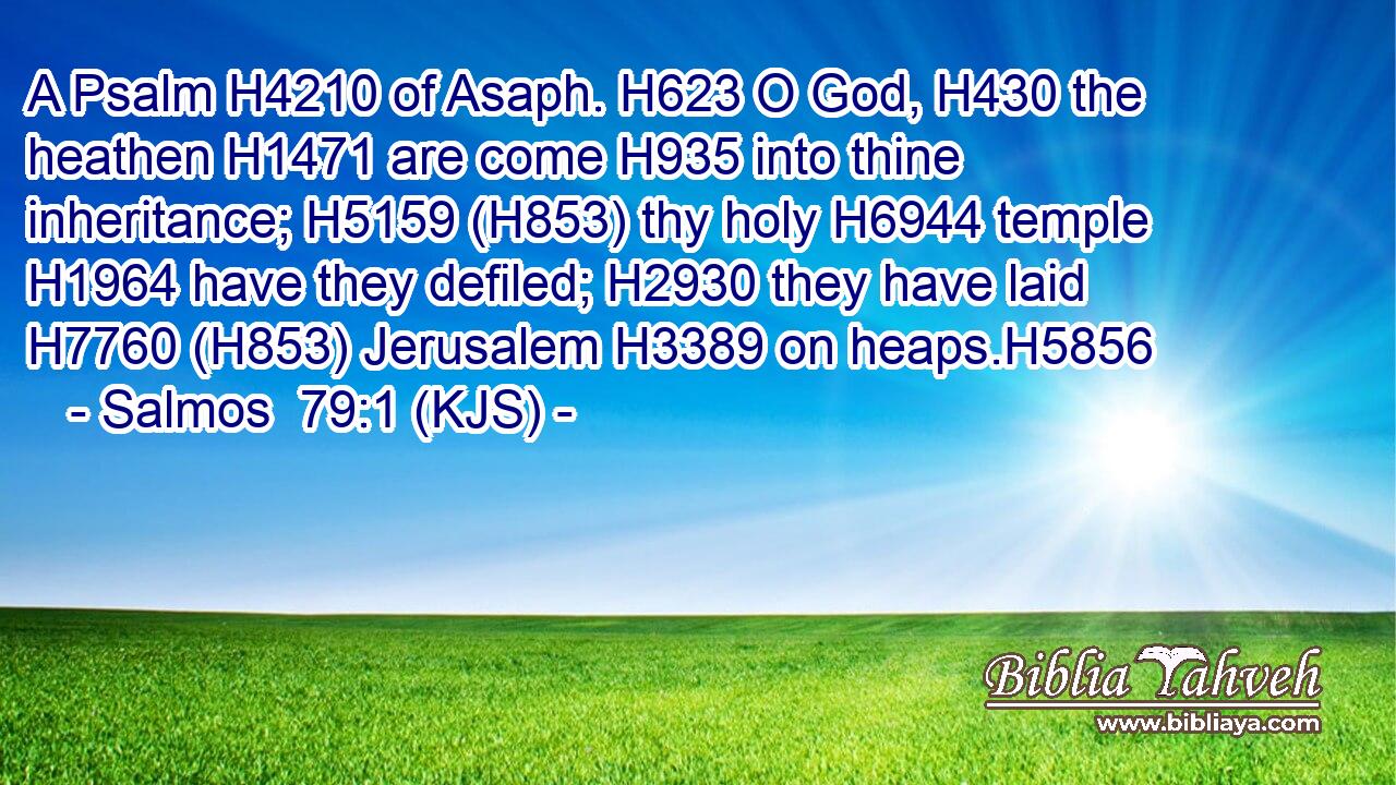 A Psalm H4210 of Asaph. H623 O God, H430 the heathen H1471 are come H935 into thine inheritance; H5159 (H853) thy holy H6944 temple H1964 have they defiled; H2930 they have laid H7760 (H853) Jerusalem H3389 on heaps.H5856