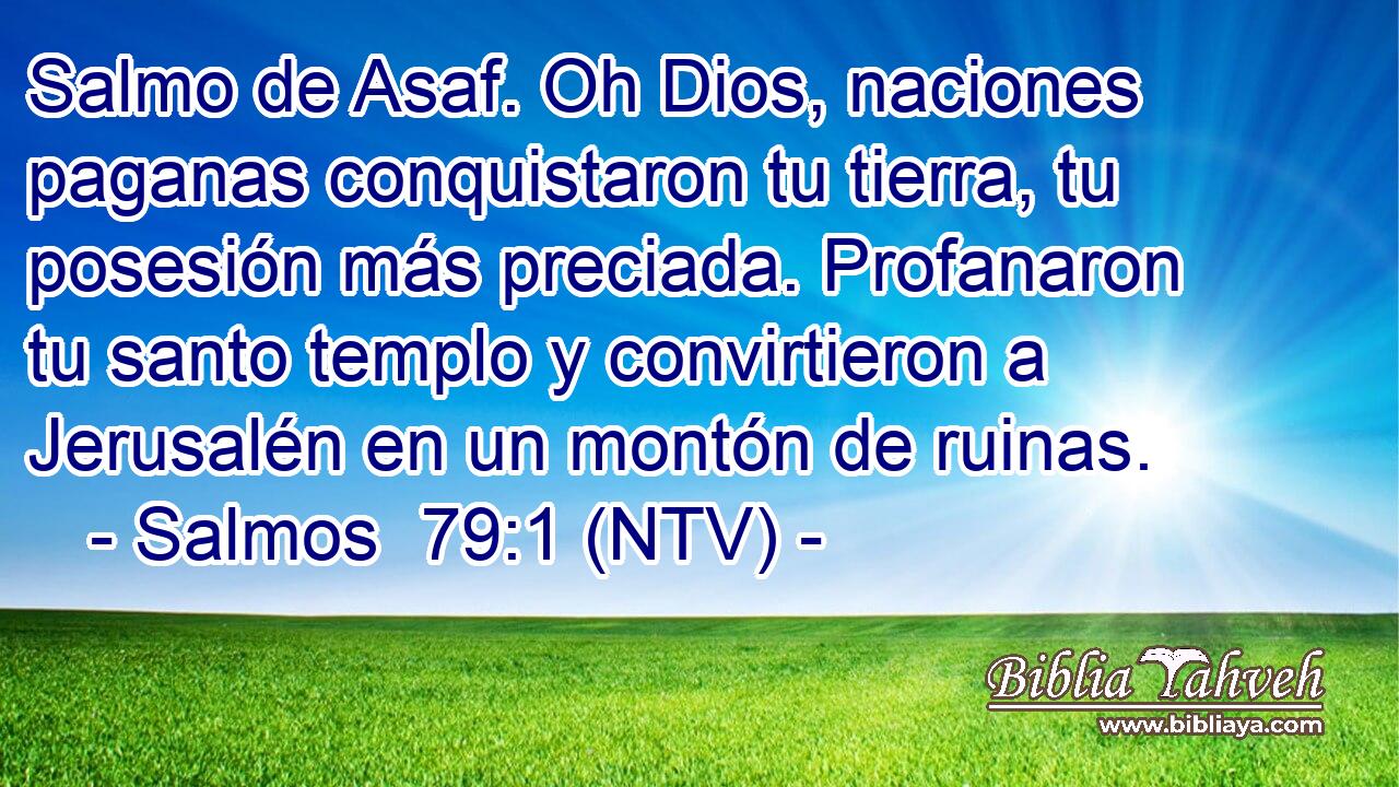 Salmo de Asaf. Oh Dios, naciones paganas conquistaron tu tierra, tu posesión más preciada. Profanaron tu santo templo y convirtieron a Jerusalén en un montón de ruinas.