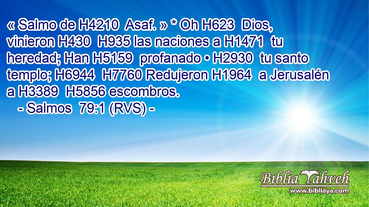 « Salmo de H4210  Asaf. » * Oh H623  Dios, vinieron H430  H935 las naciones a H1471  tu heredad; Han H5159  profanado • H2930  tu santo templo; H6944  H7760 Redujeron H1964  a Jerusalén a H3389  H5856 escombros. 