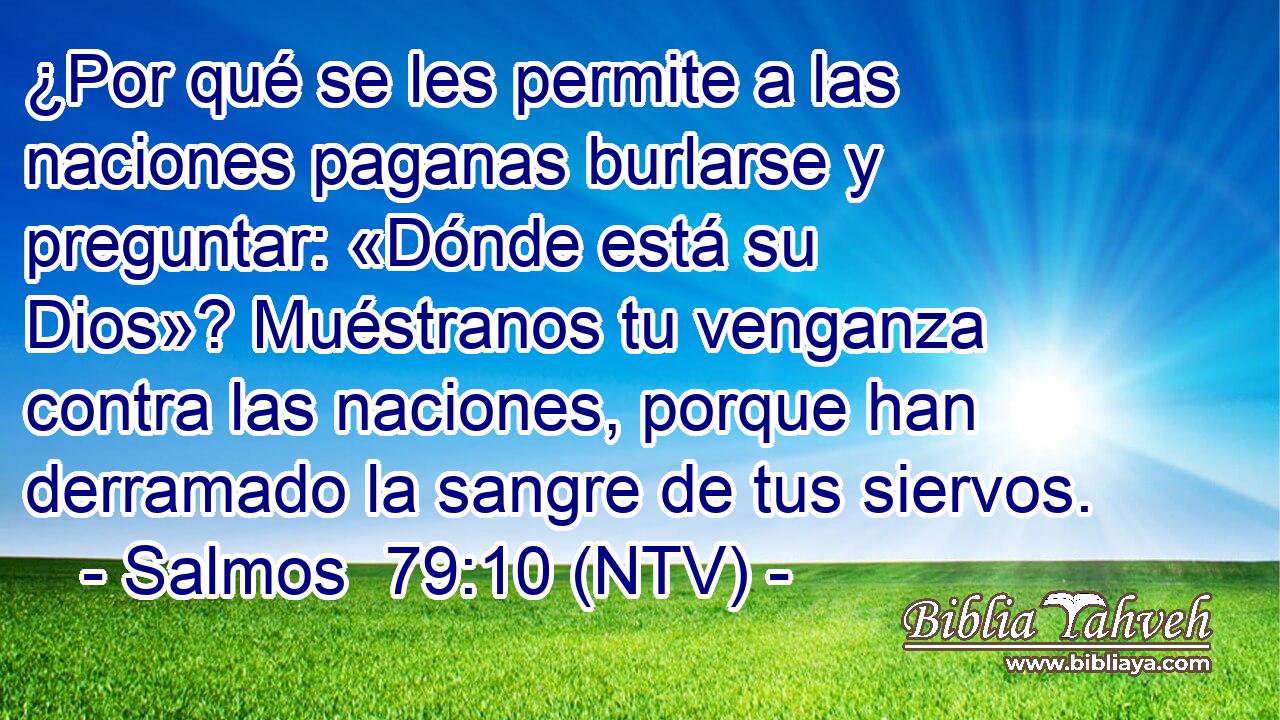 ¿Por qué se les permite a las naciones paganas burlarse y preguntar: «Dónde está su Dios»? Muéstranos tu venganza contra las naciones, porque han derramado la sangre de tus siervos.