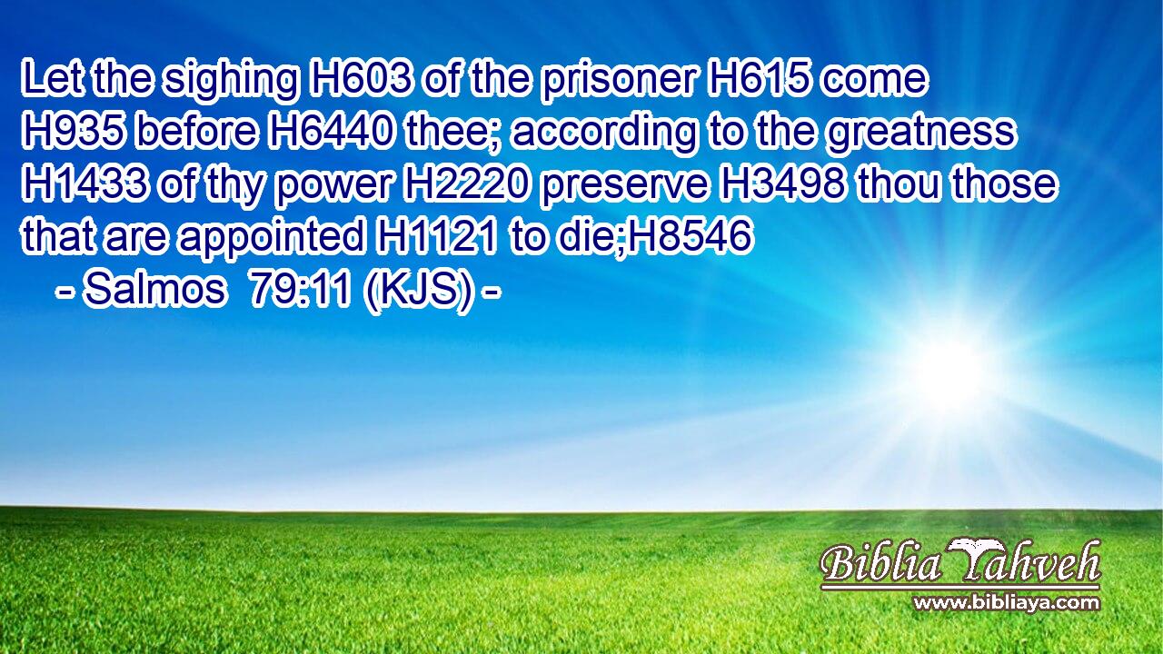 Let the sighing H603 of the prisoner H615 come H935 before H6440 thee; according to the greatness H1433 of thy power H2220 preserve H3498 thou those that are appointed H1121 to die;H8546