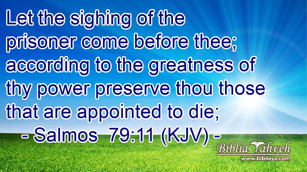 Let the sighing of the prisoner come before thee; according to the greatness of thy power preserve thou those that are appointed to die;