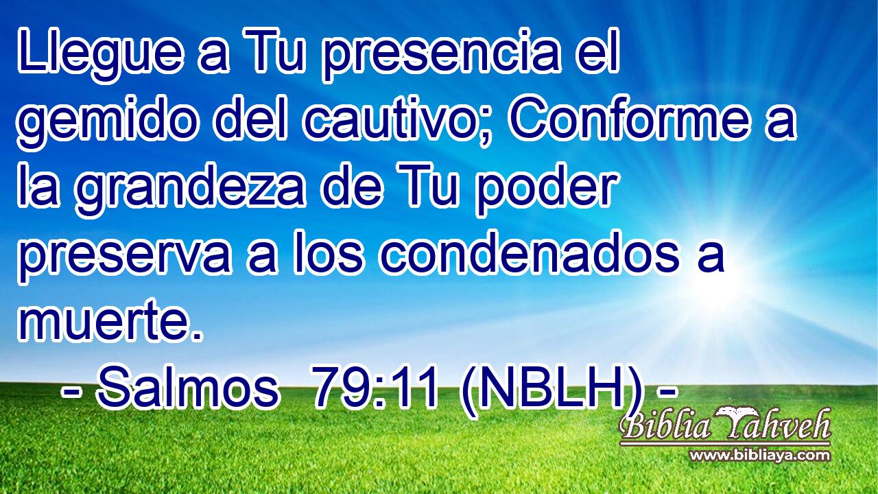  Llegue a Tu presencia el gemido del cautivo; Conforme a la grandeza de Tu poder preserva a los condenados a muerte. 