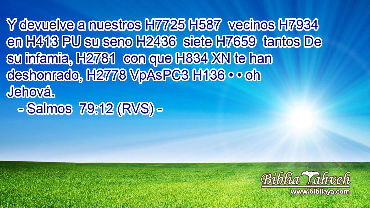 Y devuelve a nuestros H7725 H587  vecinos H7934  en H413 PU su seno H2436  siete H7659  tantos De su infamia, H2781  con que H834 XN te han deshonrado, H2778 VpAsPC3 H136 • • oh Jehová. 