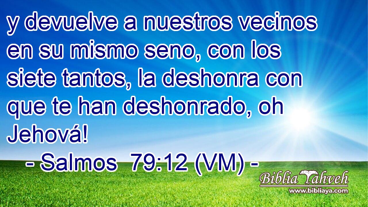  y devuelve a nuestros vecinos en su mismo seno, con los siete tantos, la deshonra con que te han deshonrado, oh Jehová! 