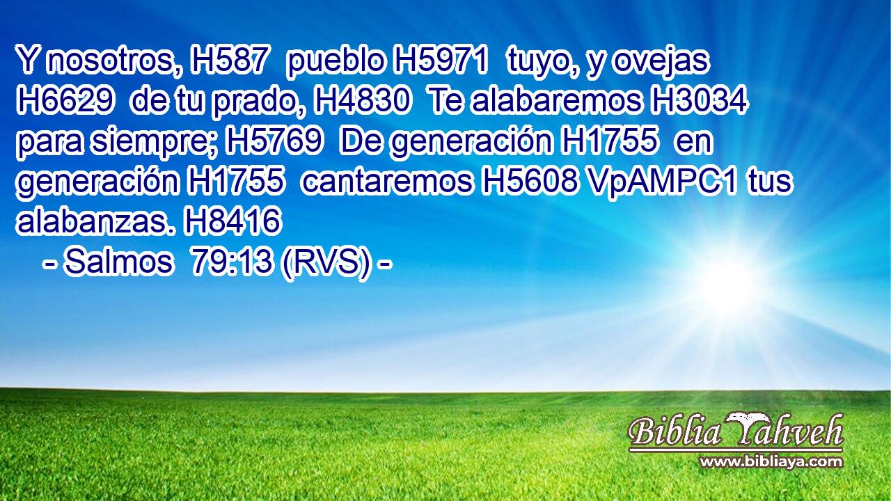 Y nosotros, H587  pueblo H5971  tuyo, y ovejas H6629  de tu prado, H4830  Te alabaremos H3034  para siempre; H5769  De generación H1755  en generación H1755  cantaremos H5608 VpAMPC1 tus alabanzas. H8416  