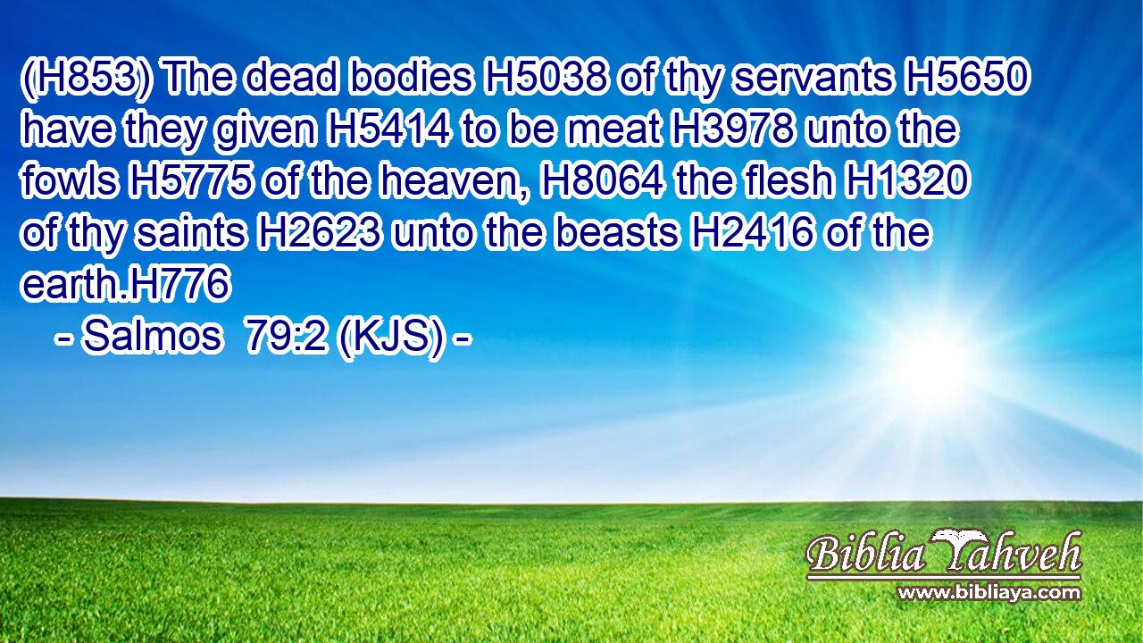 (H853) The dead bodies H5038 of thy servants H5650 have they given H5414 to be meat H3978 unto the fowls H5775 of the heaven, H8064 the flesh H1320 of thy saints H2623 unto the beasts H2416 of the earth.H776