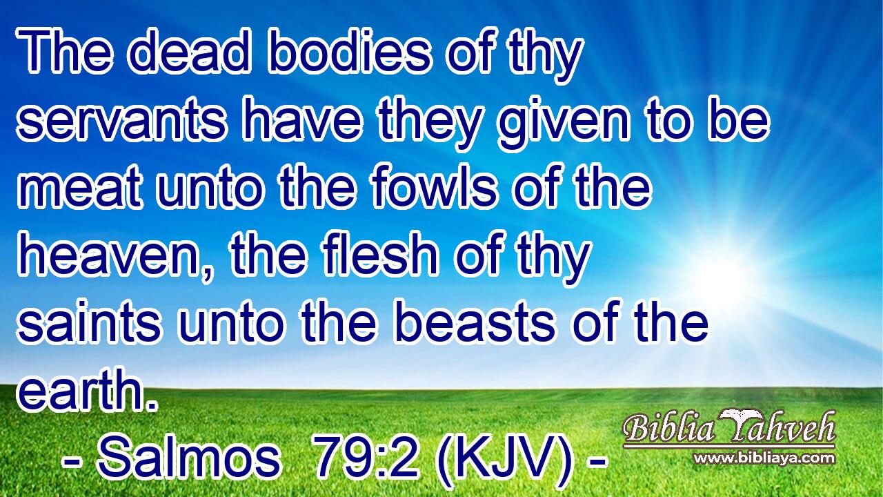The dead bodies of thy servants have they given to be meat unto the fowls of the heaven, the flesh of thy saints unto the beasts of the earth.