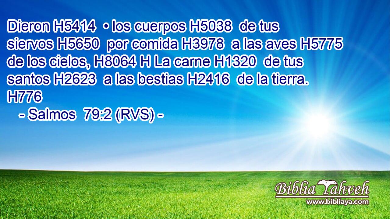 Dieron H5414  • los cuerpos H5038  de tus siervos H5650  por comida H3978  a las aves H5775  de los cielos, H8064 H La carne H1320  de tus santos H2623  a las bestias H2416  de la tierra. H776  