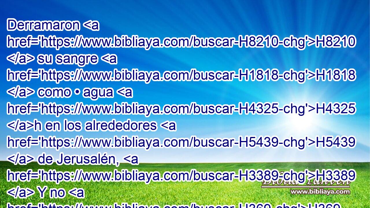 Derramaron H8210  su sangre H1818  como • agua H4325 h en los alrededores H5439  de Jerusalén, H3389  Y no H369 AQn hubo quien los enterrase. H6912  