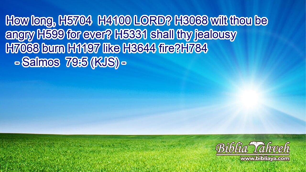 How long, H5704  H4100 LORD? H3068 wilt thou be angry H599 for ever? H5331 shall thy jealousy H7068 burn H1197 like H3644 fire?H784