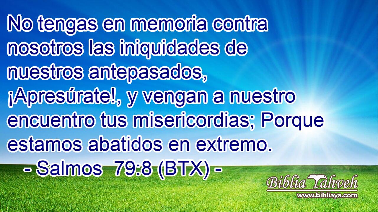 No tengas en memoria contra nosotros las iniquidades de nuestros antepasados, ¡Apresúrate!, y vengan a nuestro encuentro tus misericordias; Porque estamos abatidos en extremo.