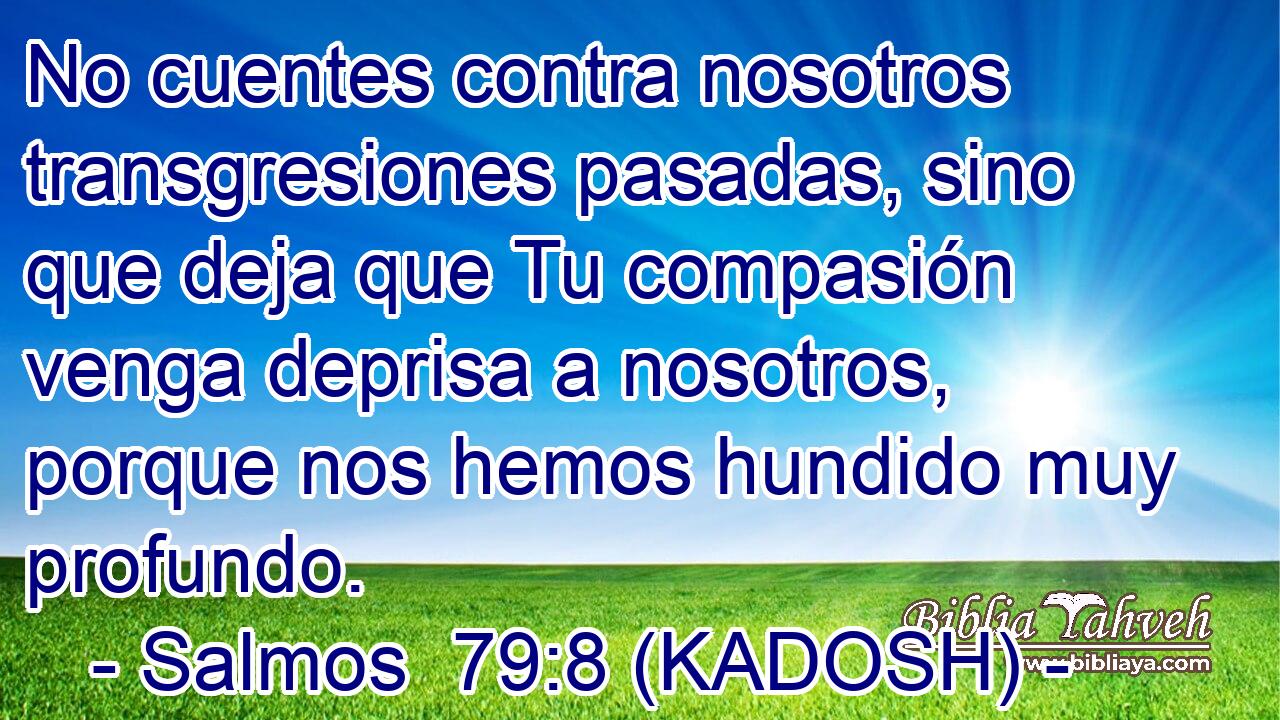  No cuentes contra nosotros transgresiones pasadas, sino que deja que Tu compasión venga deprisa a nosotros, porque nos hemos hundido muy profundo. 